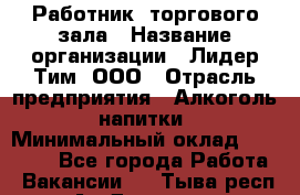 Работник  торгового зала › Название организации ­ Лидер Тим, ООО › Отрасль предприятия ­ Алкоголь, напитки › Минимальный оклад ­ 30 000 - Все города Работа » Вакансии   . Тыва респ.,Ак-Довурак г.